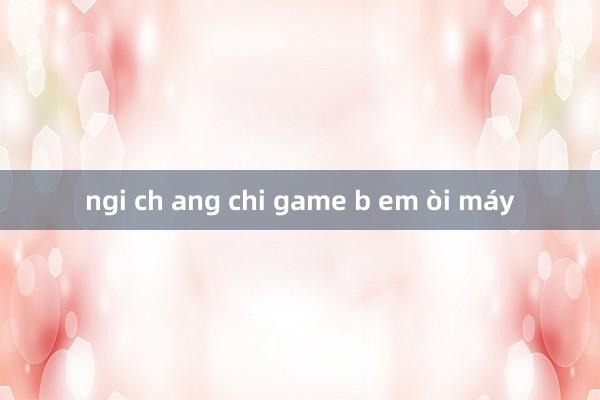 ngi ch ang chi game b em òi máy