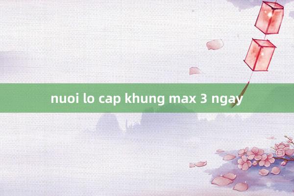 nuoi lo cap khung max 3 ngay