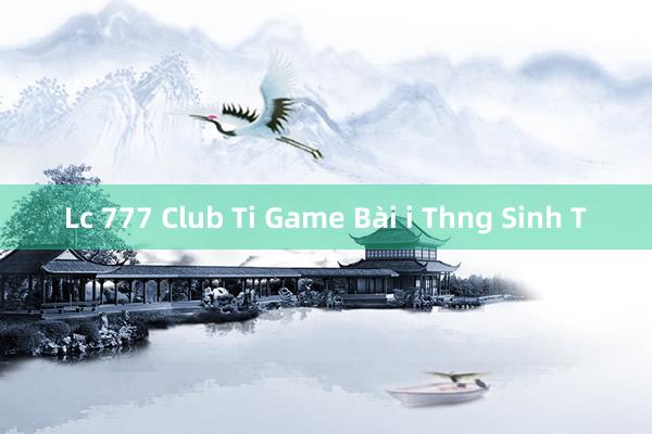 Lc 777 Club Ti Game Bài i Thng Sinh T