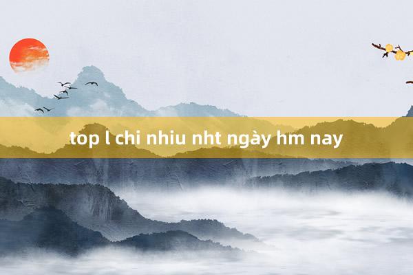 top l chi nhiu nht ngày hm nay