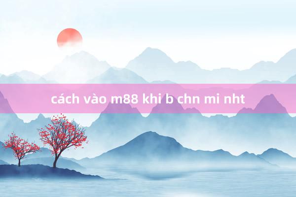 cách vào m88 khi b chn mi nht