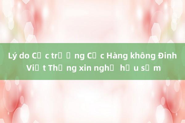 Lý do Cục trưởng Cục Hàng không Đinh Việt Thắng xin nghỉ hưu sớm