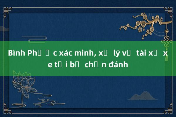 Bình Phước xác minh， xử lý vụ tài xế xe tải bị chặn đánh