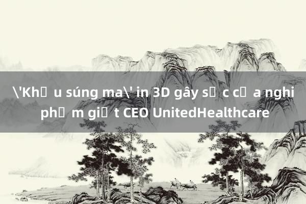 'Khẩu súng ma' in 3D gây sốc của nghi phạm giết CEO UnitedHealthcare