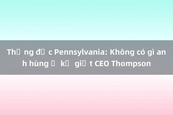 Thống đốc Pennsylvania: Không có gì anh hùng ở kẻ giết CEO Thompson