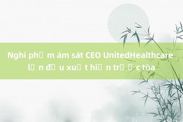 Nghi phạm ám sát CEO UnitedHealthcare lần đầu xuất hiện trước tòa