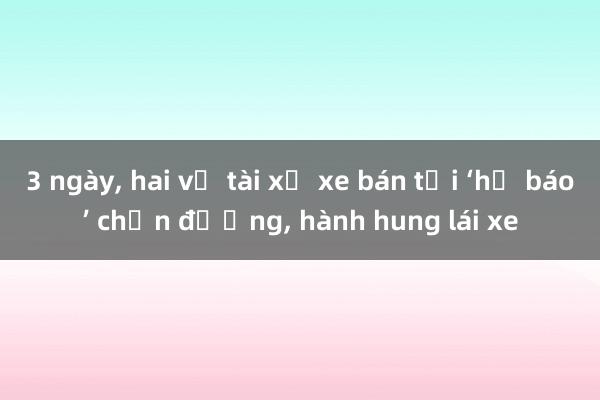 3 ngày， hai vụ tài xế xe bán tải ‘hổ báo’ chặn đường， hành hung lái xe