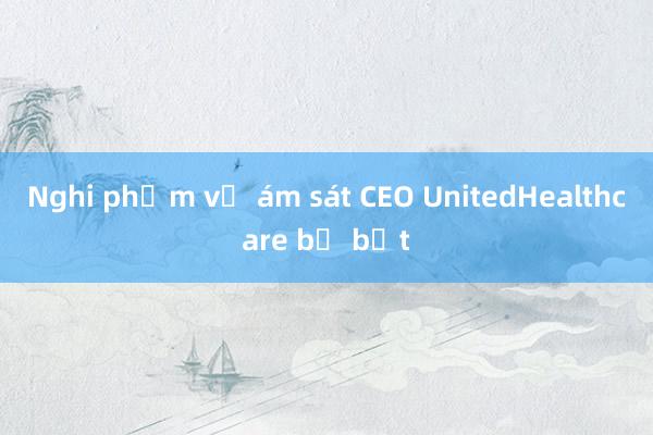 Nghi phạm vụ ám sát CEO UnitedHealthcare bị bắt