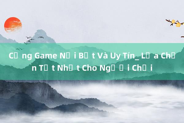 Cổng Game Nổi Bật Và Uy Tín_ Lựa Chọn Tốt Nhất Cho Người Chơi