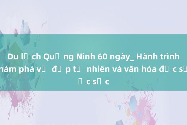 Du lịch Quảng Ninh 60 ngày_ Hành trình khám phá vẻ đẹp tự nhiên và văn hóa đặc sắc