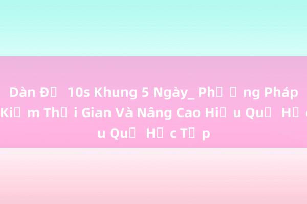 Dàn Đề 10s Khung 5 Ngày_ Phương Pháp Tiết Kiệm Thời Gian Và Nâng Cao Hiệu Quả Học Tập