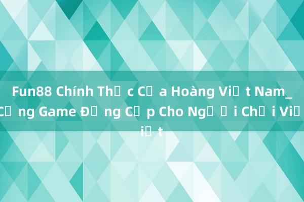 Fun88 Chính Thức Của Hoàng Việt Nam_ Cổng Game Đẳng Cấp Cho Người Chơi Việt