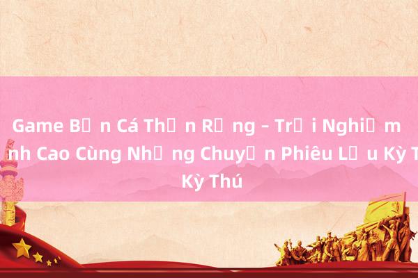 Game Bắn Cá Thần Rồng – Trải Nghiệm Đỉnh Cao Cùng Những Chuyến Phiêu Lưu Kỳ Thú