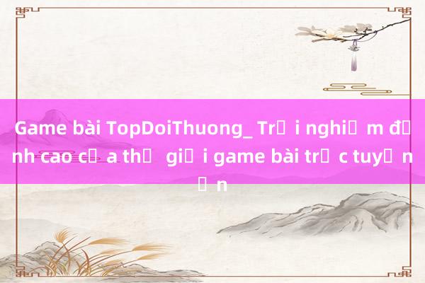 Game bài TopDoiThuong_ Trải nghiệm đỉnh cao của thế giới game bài trực tuyến