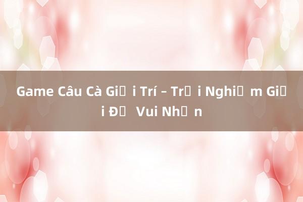 Game Câu Cà Giải Trí – Trải Nghiệm Giải Đố Vui Nhộn