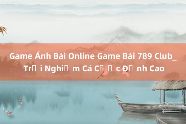 Game Ánh Bài Online Game Bài 789 Club_ Trải Nghiệm Cá Cược Đỉnh Cao