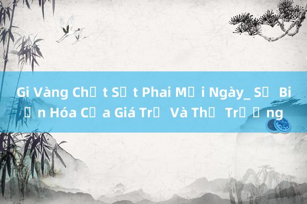 Gi Vàng Chất Sứt Phai Mỗi Ngày_ Sự Biến Hóa Của Giá Trị Và Thị Trường