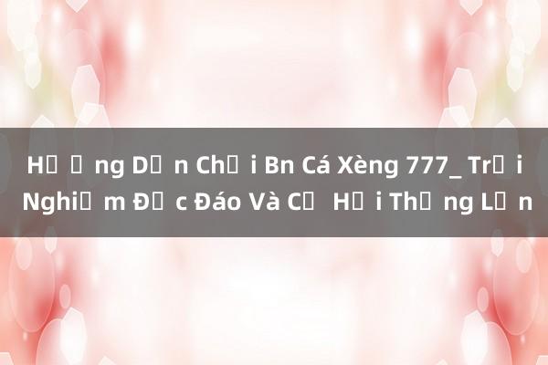 Hướng Dẫn Chơi Bn Cá Xèng 777_ Trải Nghiệm Độc Đáo Và Cơ Hội Thắng Lớn