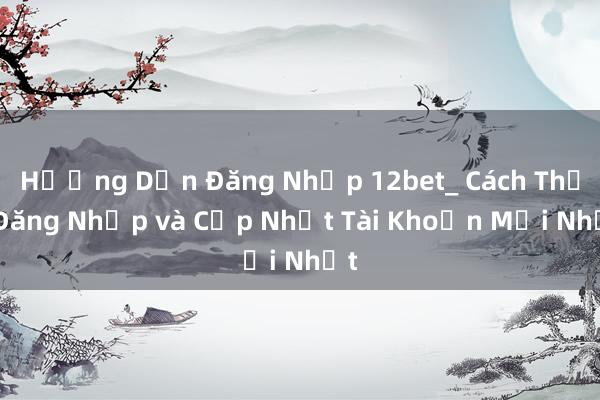 Hướng Dẫn Đăng Nhập 12bet_ Cách Thức Đăng Nhập và Cập Nhật Tài Khoản Mới Nhất