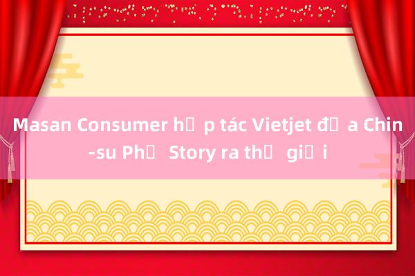 Masan Consumer hợp tác Vietjet đưa Chin-su Phở Story ra thế giới