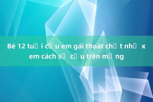 Bé 12 tuổi cứu em gái thoát chết nhờ xem cách sơ cứu trên mạng