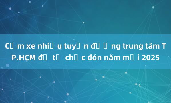 Cấm xe nhiều tuyến đường trung tâm TP.HCM để tổ chức đón năm mới 2025