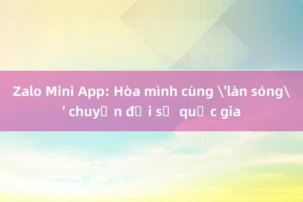 Zalo Mini App: Hòa mình cùng 'làn sóng' chuyển đổi số quốc gia