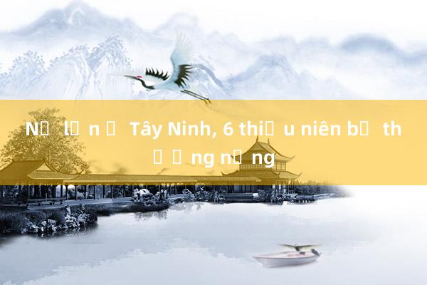 Nổ lớn ở Tây Ninh， 6 thiếu niên bị thương nặng