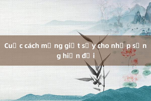 Cuộc cách mạng giặt sấy cho nhịp sống hiện đại