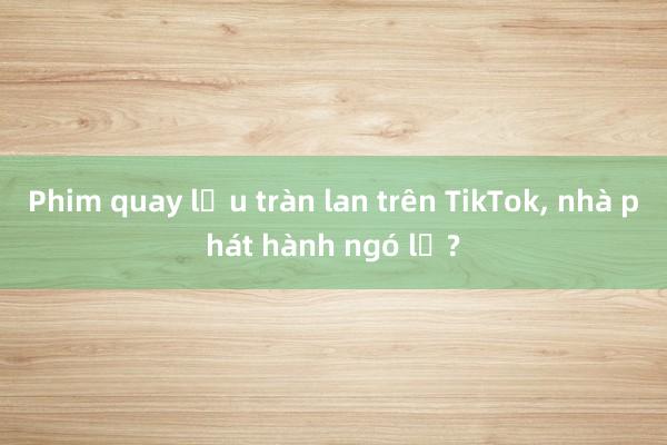 Phim quay lậu tràn lan trên TikTok， nhà phát hành ngó lơ?