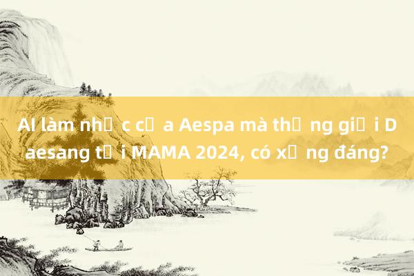 AI làm nhạc của Aespa mà thắng giải Daesang tại MAMA 2024， có xứng đáng?