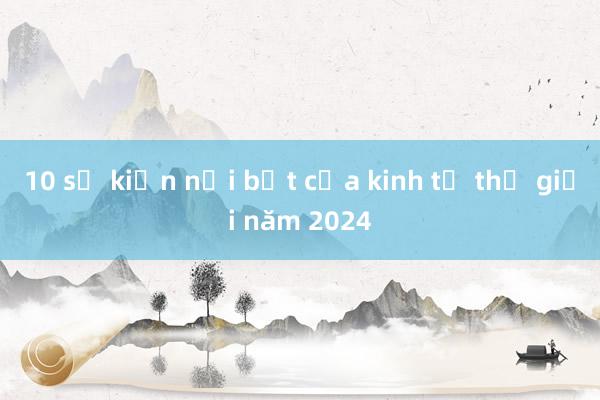 10 sự kiện nổi bật của kinh tế thế giới năm 2024