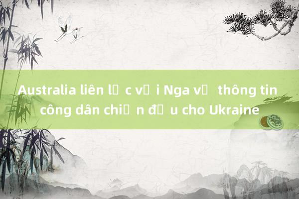 Australia liên lạc với Nga về thông tin công dân chiến đấu cho Ukraine