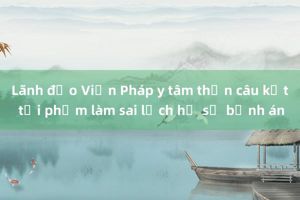 Lãnh đạo Viện Pháp y tâm thần câu kết tội phạm làm sai lệch hồ sơ bệnh án