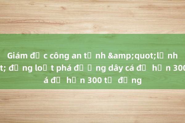 Giám đốc công an tỉnh &quot;lệnh&quot; đồng loạt phá đường dây cá độ hơn 300 tỷ đồng