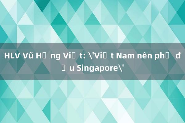 HLV Vũ Hồng Việt: 'Việt Nam nên phủ đầu Singapore'