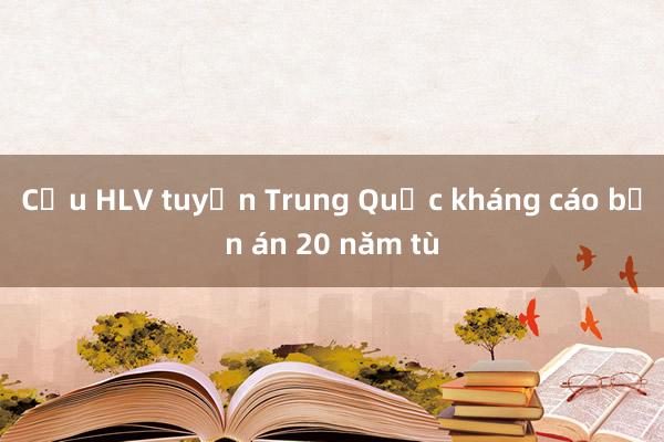 Cựu HLV tuyển Trung Quốc kháng cáo bản án 20 năm tù