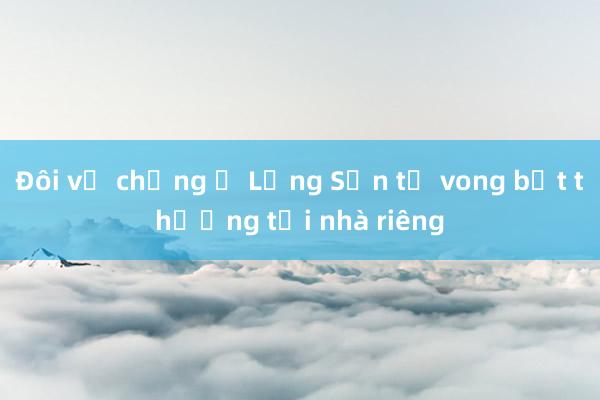 Đôi vợ chồng ở Lạng Sơn tử vong bất thường tại nhà riêng