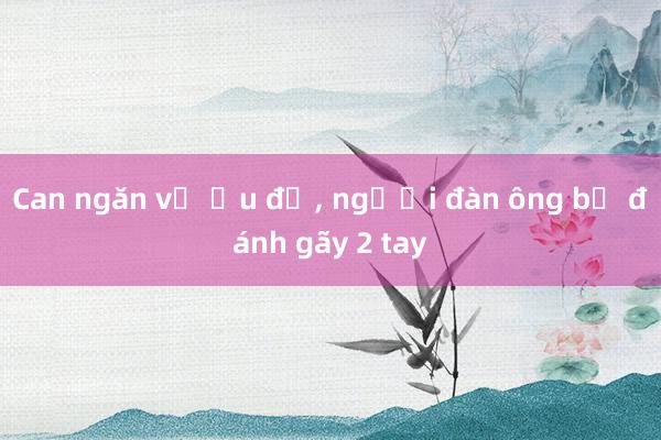 Can ngăn vụ ẩu đả， người đàn ông bị đánh gãy 2 tay