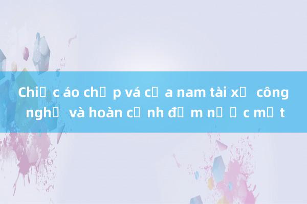 Chiếc áo chắp vá của nam tài xế công nghệ và hoàn cảnh đẫm nước mắt