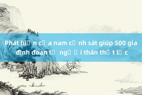 Phát hiện của nam cảnh sát giúp 500 gia đình đoàn tụ người thân thất lạc