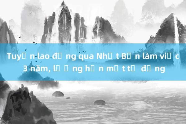 Tuyển lao động qua Nhật Bản làm việc 3 năm， lương hơn một tỷ đồng