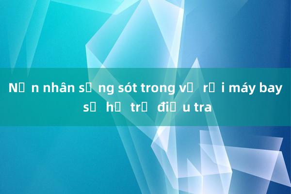 Nạn nhân sống sót trong vụ rơi máy bay sẽ hỗ trợ điều tra