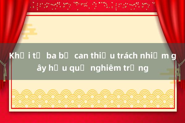 Khởi tố ba bị can thiếu trách nhiệm gây hậu quả nghiêm trọng