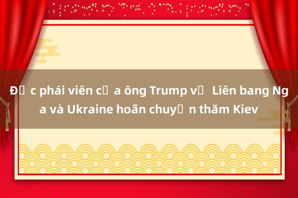 Đặc phái viên của ông Trump về Liên bang Nga và Ukraine hoãn chuyến thăm Kiev