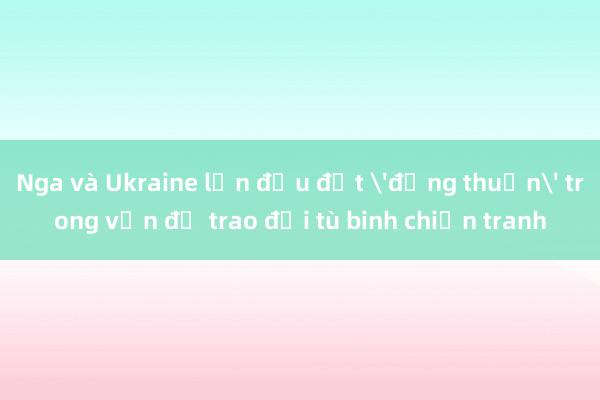 Nga và Ukraine lần đầu đạt 'đồng thuận' trong vấn đề trao đổi tù binh chiến tranh